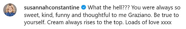 Susannah wrote: 'What the hell??? You were always so sweet, kind, funny and thoughtful to me Graziano. Be true to yourself. Cream always rises. Lots of love x'