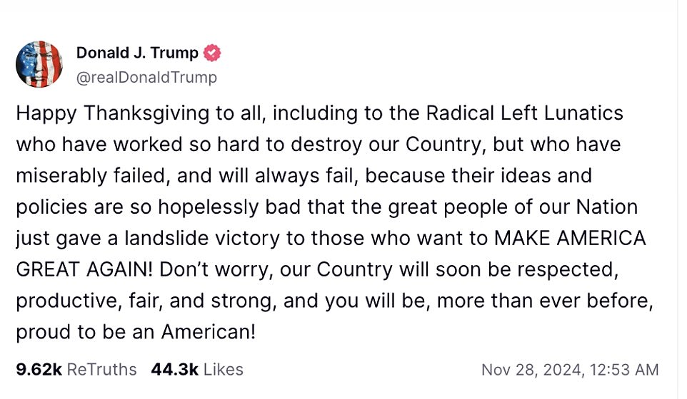 Trump spends Thanksgiving at Mar-a-Lago as he works on the presidential transition. 'Happy Thanksgiving to everyone, including the radical left lunatics who worked so hard to destroy our country, but who have failed miserably and will always fail, because their ideas and policies are so hopelessly bad that the great people of our country gave a landslide victory to those who want to MAKE AMERICA GREAT AGAIN!” Trump said.